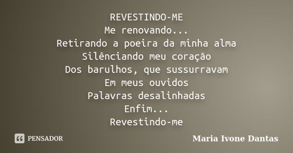 REVESTINDO-ME Me renovando... Retirando a poeira da minha alma Silênciando meu coração Dos barulhos, que sussurravam Em meus ouvidos Palavras desalinhadas Enfim... Frase de Maria Ivone Dantas.