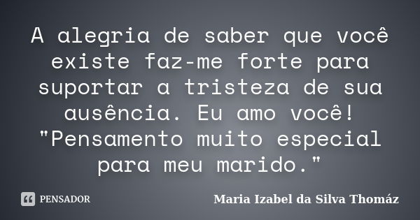 A alegria de saber que você existe faz-me forte para suportar a tristeza de sua ausência. Eu amo você! "Pensamento muito especial para meu marido."... Frase de MARIA IZABEL DA SILVA THOMAZ.