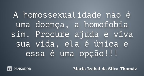 A homossexualidade não é uma doença, a homofobia sim. Procure ajuda e viva sua vida, ela é única e essa é uma opção!!!... Frase de Maria Izabel da Silva Thomáz.