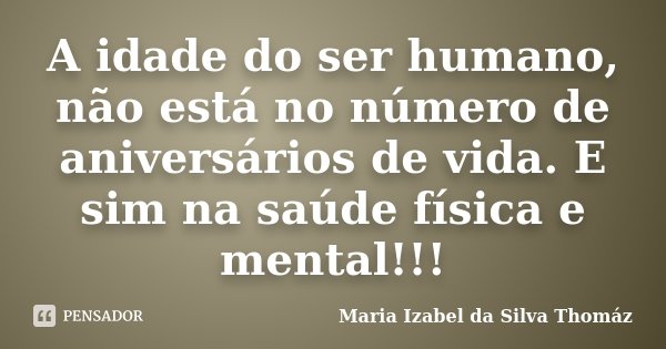 A idade do ser humano, não está no número de aniversários de vida. E sim na saúde física e mental!!!... Frase de Maria Izabel da Silva Thomaz.