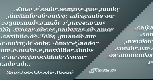 Amar é estar sempre que puder, juntinho do outro, abraçados ou segurando a mão, é passear no calçadão, trocar doces palavras de amor com carinho de 24hs, quando... Frase de Maria Izabel da Silva Thomáz.