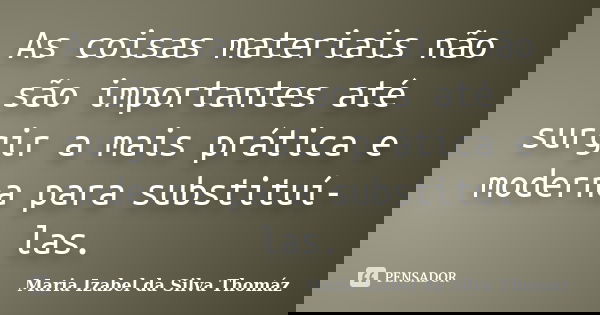 As coisas materiais não são importantes até surgir a mais prática e moderna para substituí-las.... Frase de Maria Izabel da Silva Thomáz.