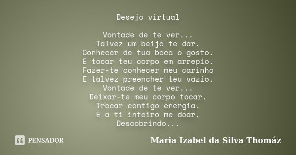 Desejo virtual Vontade de te ver... Talvez um beijo te dar, Conhecer de tua boca o gosto. E tocar teu corpo em arrepio. Fazer-te conhecer meu carinho E talvez p... Frase de Maria Izabel da Silva Thomáz.