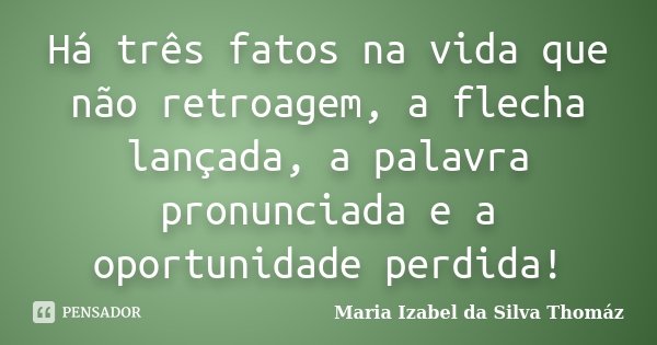Há três fatos na vida que não retroagem, a flecha lançada, a palavra pronunciada e a oportunidade perdida!... Frase de Maria Izabel da Silva Thomaz.