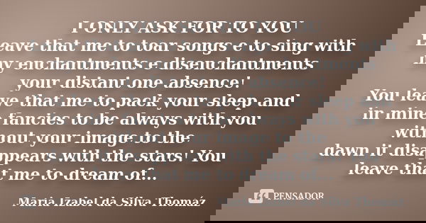 I ONLY ASK FOR TO YOU Leave that me to toar songs e to sing with my enchantments e disenchantments your distant one absence! You leave that me to pack your slee... Frase de Maria Izabel da Silva Thomáz.