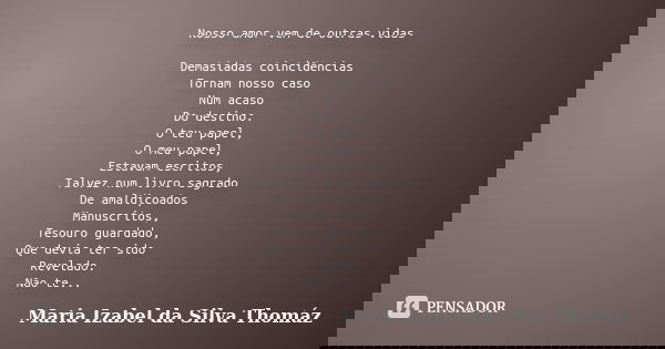 Nosso amor vem de outras vidas Demasiadas coincidências Tornam nosso caso Num acaso Do destino. O teu papel, O meu papel, Estavam escritos, Talvez num livro sag... Frase de Maria Izabel da Silva Thomáz.