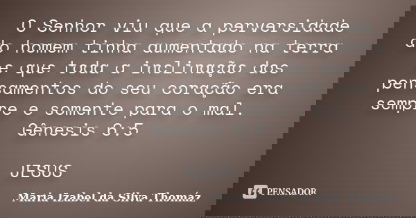 O Senhor viu que a perversidade do homem tinha aumentado na terra e que toda a inclinação dos pensamentos do seu coração era sempre e somente para o mal. Gênesi... Frase de Maria Izabel da Silva Thomáz.