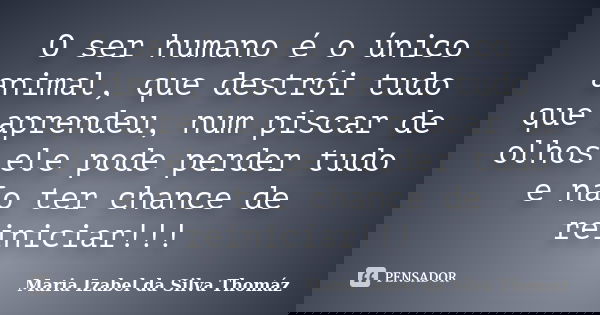O ser humano é o único animal, que destrói tudo que aprendeu, num piscar de olhos ele pode perder tudo e não ter chance de reiniciar!!!... Frase de Maria Izabel da Silva Thomáz.