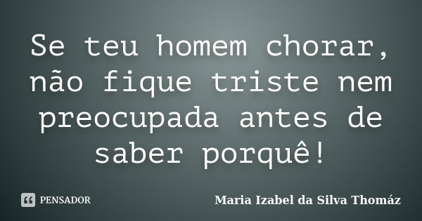 Se teu homem chorar, não fique triste nem preocupada antes de saber porquê!... Frase de Maria Izabel da Silva Thomáz.