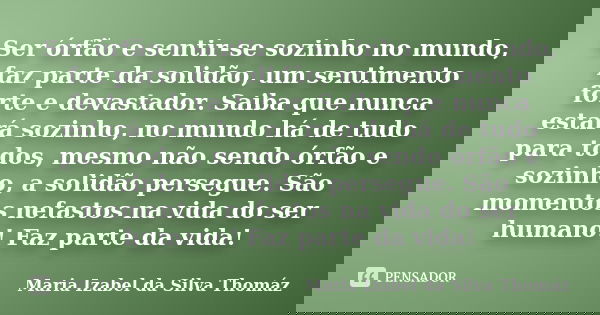 Ser órfão e sentir-se sozinho no mundo, faz parte da solidão, um sentimento forte e devastador. Saiba que nunca estará sozinho, no mundo há de tudo para todos, ... Frase de Maria Izabel da Silva Thomáz.