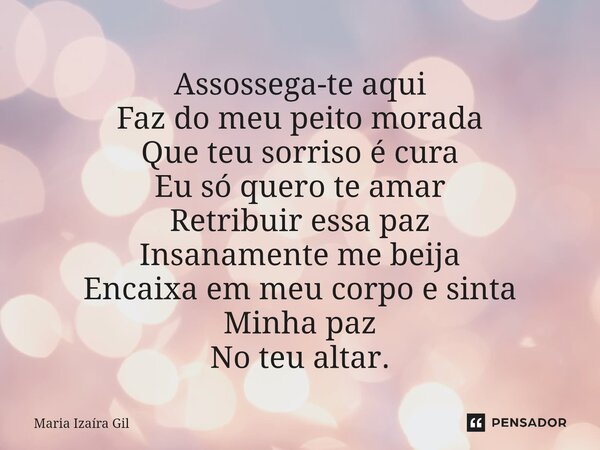 ⁠Assossega-te aqui Faz do meu peito morada Que teu sorriso é cura Eu só quero te amar Retribuir essa paz Insanamente me beija Encaixa em meu corpo e sinta Minha... Frase de Maria Izaíra Gil.