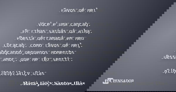 Favos de mel Você é uma canção, Em rimas saídas da alma, Poesia derramada em meu Coração, como favos de mel, Adoçando pequenos momentos Desse amor, que me fez s... Frase de Maria Jalcy Santos Dias.