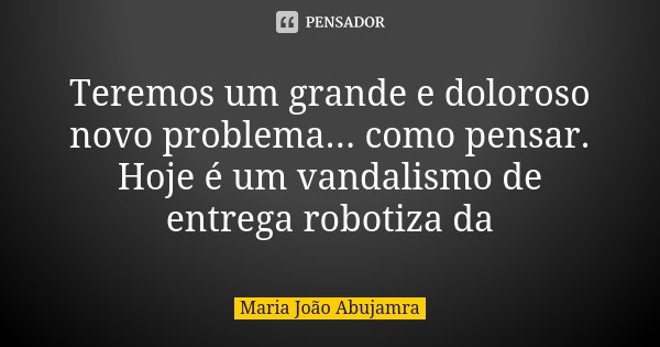 Teremos um grande e doloroso novo problema... como pensar. Hoje é um vandalismo de entrega robotiza da... Frase de Maria João Abujamra.