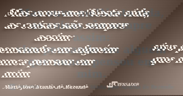 Mas ouve-me!Nesta vida, as coisas são sempre assim: vivo pensando em alguém que nunca pensou em mim.... Frase de Maria José Aranha de Rezende.
