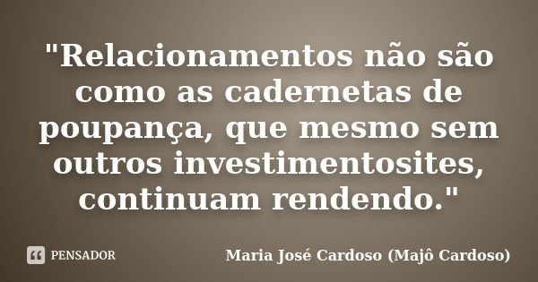 "Relacionamentos não são como as cadernetas de poupança, que mesmo sem outros investimentosites, continuam rendendo."... Frase de Maria José Cardoso (Majô Cardoso).