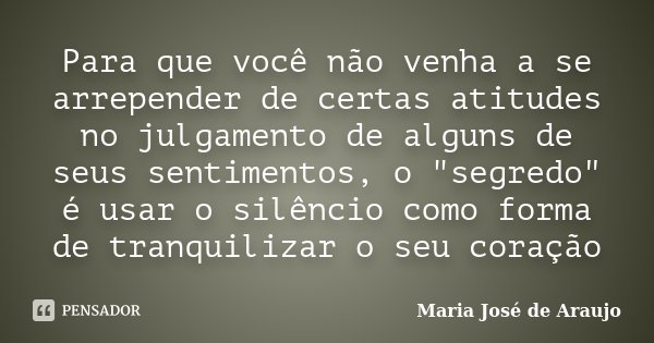 Para que você não venha a se arrepender de certas atitudes no julgamento de alguns de seus sentimentos, o "segredo" é usar o silêncio como forma de tr... Frase de Maria Jose de Araujo.
