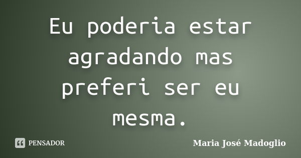 Eu poderia estar agradando mas preferi ser eu mesma.... Frase de Maria José Madoglio.