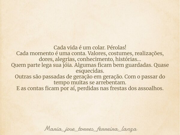 Cada vida é um colar. Pérolas! Cada momento é uma conta. Valores, costumes, realizações, dores, alegrias, conhecimento, histórias… Quem parte lega sua jóia. Alg... Frase de maria_jose_torres_ferreira_lanza.