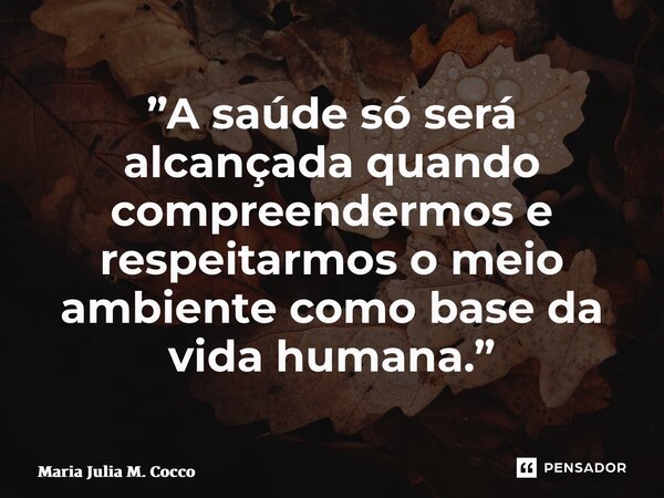 ⁠”A saúde só será alcançada quando compreendermos e respeitarmos o meio ambiente como base da vida humana.”... Frase de Maria Julia M. Cocco.