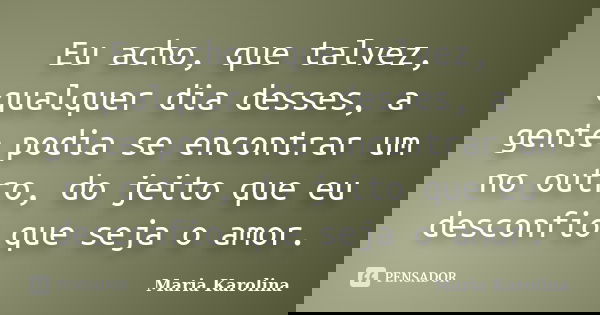 Eu acho, que talvez, qualquer dia desses, a gente podia se encontrar um no outro, do jeito que eu desconfio que seja o amor.... Frase de Maria Karolina.