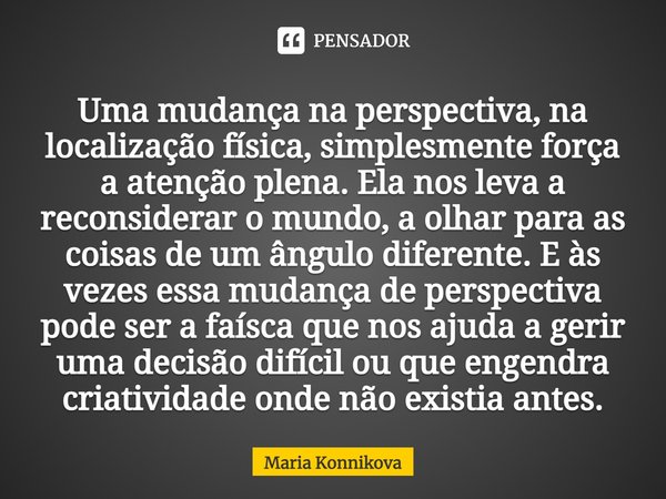 Uma mudança na perspectiva, na localização física, simplesmente força a atenção plena. Ela nos leva a reconsiderar o mundo, a olhar para as coisas de um ângulo ... Frase de Maria Konnikova.