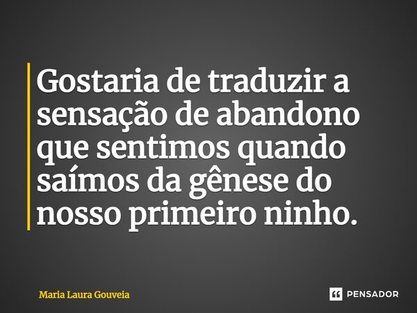 Gostaria de traduzir a sensação de abandono que sentimos quando saímos da gênese do nosso primeiro ninho.... Frase de Maria Laura Gouveia.