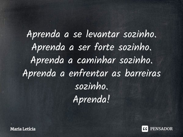 Aprenda a se levantar sozinho. Aprenda a ser forte sozinho. Aprenda a caminhar sozinho. Aprenda a enfrentar as barreiras sozinho. Aprenda!... Frase de Maria Letícia.