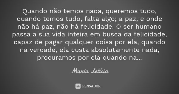 Quando não temos nada, queremos tudo, quando temos tudo, falta algo; a paz, e onde não há paz, não há felicidade. O ser humano passa a sua vida inteira em busca... Frase de Maria Letícia.