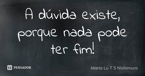 A dúvida existe, porque nada pode ter fim!... Frase de Maria Lu T S Nishimura.