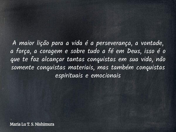 A maior lição para a vida é a perseverança, a vontade, a força, a coragem e sobre tudo a fé em Deus, isso é o que te faz alcançar tantas conquistas em sua vida,... Frase de Maria Lu T. S. Nishimura.