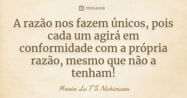 A razão nos fazem únicos, pois cada um agirá em conformidade com a própria razão, mesmo que não a tenham!... Frase de Maria Lu T S Nishimura.