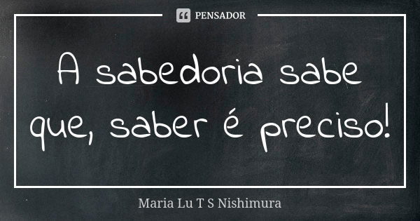 A sabedoria sabe que, saber é preciso!... Frase de Maria Lu T S Nishimura.