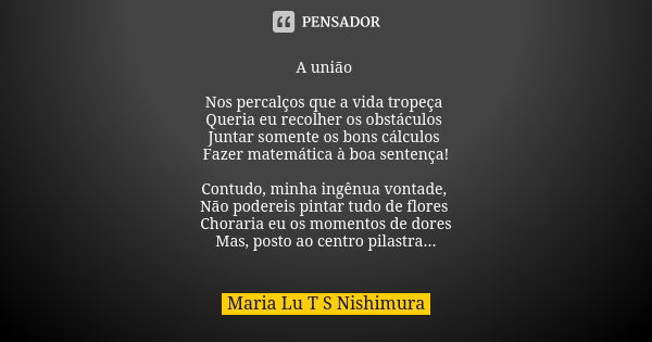 A união Nos percalços que a vida tropeça Queria eu recolher os obstáculos Juntar somente os bons cálculos Fazer matemática à boa sentença! Contudo, minha ingênu... Frase de Maria Lu T S Nishimura.