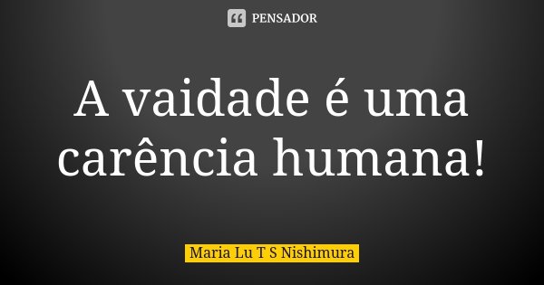 A vaidade é uma carência humana!... Frase de Maria Lu T S Nishimura.