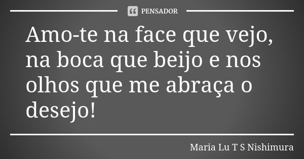 Amo-te na face que vejo, na boca que beijo e nos olhos que me abraça o desejo!... Frase de Maria Lu T S Nishimura.