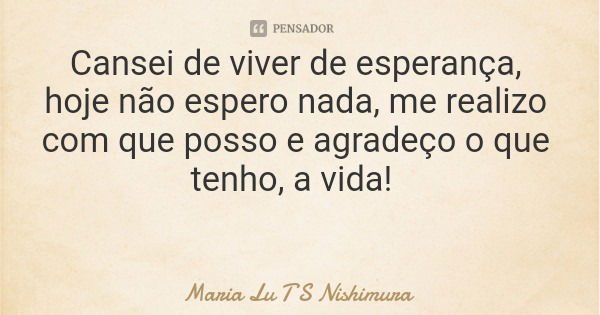 Cansei de viver de esperança, hoje não espero nada, me realizo com que posso e agradeço o que tenho, a vida!... Frase de Maria Lu T S Nishimura.