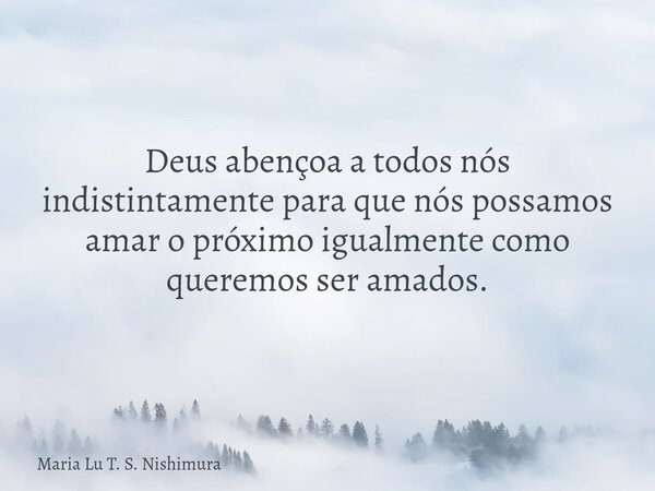 Deus abençoa a todos nós indistintamente para que nós possamos amar o próximo igualmente como queremos ser amados.... Frase de Maria Lu T. S. Nishimura.