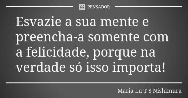 Esvazie a sua mente e preencha-a somente com a felicidade, porque na verdade só isso importa!... Frase de Maria Lu T S Nishimura.