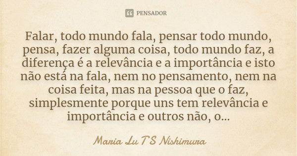 Falar, todo mundo fala, pensar todo mundo, pensa, fazer alguma coisa, todo mundo faz, a diferença é a relevância e a importância e isto não está na fala, nem no... Frase de Maria Lu T S Nishimura.