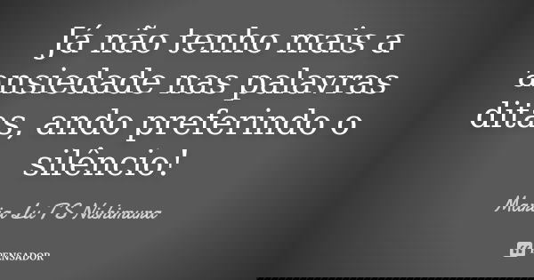 Já não tenho mais a ansiedade nas palavras ditas, ando preferindo o silêncio!... Frase de Maria Lu T S Nishimura.