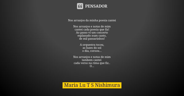 Nos arranjos da minha poesia cantei Nos arranjos e notas de mim cantei cada poesia que fiz! Ao passo vi um concerto esplanado num canto, de mil passarinhos! A o... Frase de Maria Lu T S Nishimura.