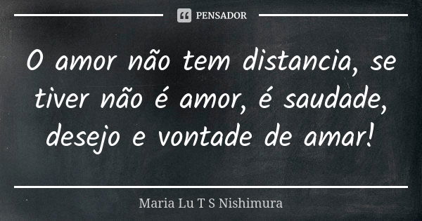 O amor não tem distancia, se tiver não é amor, é saudade, desejo e vontade de amar!... Frase de Maria Lu T S Nishimura.