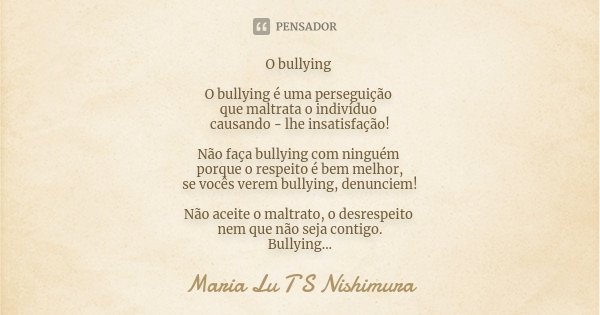 O bullying O bullying é uma perseguição que maltrata o indivíduo causando - lhe insatisfação! Não faça bullying com ninguém porque o respeito é bem melhor, se v... Frase de Maria Lu T S Nishimura.