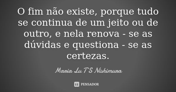 O fim não existe, porque tudo se continua de um jeito ou de outro, e nela renova - se as dúvidas e questiona - se as certezas.... Frase de Maria Lu T S Nishimura.