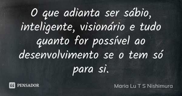 O que adianta ser sábio, inteligente, visionário e tudo quanto for possível ao desenvolvimento se o tem só para si.... Frase de Maria Lu T S Nishimura.