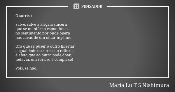 O sorriso Salve, salve a alegria sincera que se manifesta espontâneo, no sentimento por onde opera nas cavas de um olhar ingênuo! Ora que se puser o outro liber... Frase de Maria Lu T S Nishimura.