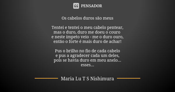 Os cabelos duros são meus Tentei e tentei o meu cabelo pentear, mas o duro, duro me doeu o couro e neste ímpeto veio - me o duro ouro, então o forte é mais duro... Frase de Maria Lu T S Nishimura.