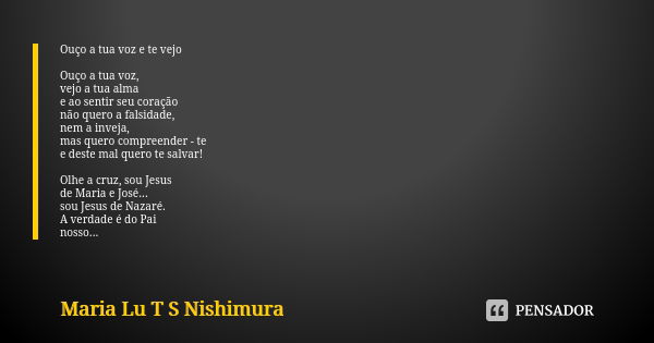 Ouço a tua voz e te vejo Ouço a tua voz, vejo a tua alma e ao sentir seu coração não quero a falsidade, nem a inveja, mas quero compreender - te e deste mal que... Frase de Maria Lu T S Nishimura.