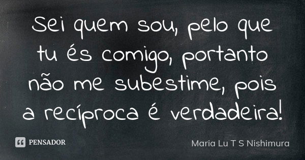 Sei quem sou, pelo que tu és comigo, portanto não me subestime, pois a recíproca é verdadeira!... Frase de Maria Lu T S Nishimura.