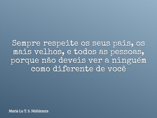Sempre respeite os seus pais, os mais velhos, e todos as pessoas, porque não deveis ver a ninguém como diferente de você... Frase de Maria Lu T. S. Nishimura.
